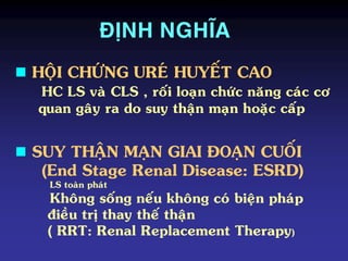 ÑÒNH NGHÓA
 SUY THAÄN MAÏN GIAI ÑOAÏN CUOÁI
(End Stage Renal Disease: ESRD)
LS toaøn phaùt
Khoâng soáng neáu khoâng coù bieän phaùp
ñieàu trò thay theá thaän
( RRT: Renal Replacement Therapy)
 HOÄI CHÖÙNG UREÙ HUYEÁT CAO
HC LS vaø CLS , roái loaïn chöùc naêng caùc cô
quan gaây ra do suy thaän maïn hoaëc caáp
 