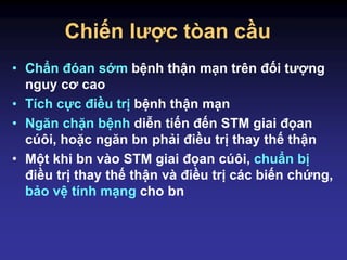 Chiến lược tòan cầu
• Chẩn đóan sớm bệnh thận mạn trên đối tượng
nguy cơ cao
• Tích cực điều trị bệnh thận mạn
• Ngăn chặn bệnh diễn tiến đến STM giai đọan
cúôi, hoặc ngăn bn phải điều trị thay thế thận
• Một khi bn vào STM giai đọan cúôi, chuẩn bị
điều trị thay thế thận và điều trị các biến chứng,
bảo vệ tính mạng cho bn
 
