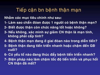 Tieáp caän bn beänh thaän maïn
Nhaèm caùc muïc tieâu chính nhö sau:
1- Laøm sao chaån ñoùan ñöôïc 1 ngöôøi coù beänh thaän maïn?
2- Bieát ñöôïc thaän coøn chöùc naêng toát hoaëc khoâng?
3- Neáu khoâng, xaùc minh söï giaûm CN thaän laø maïn tính,
khoâng phaûi caáp tính?
4- Beänh thaän maïn ñang ôû giai ñoøan naøo trong dieãn tieán?
5- Beänh thaän ñang tieán trieån nhanh hoaëc chaäm ñeán GÑ
cuoái?
6- Coù yeáu toá naøo ñang thuùc ñaåy beänh tieán trieån nhanh?
7- Bieän phaùp naøo laøm chaäm toác ñoä tieån trieån vaø phuïc hoài
CN thaän ñaõ maát?
 