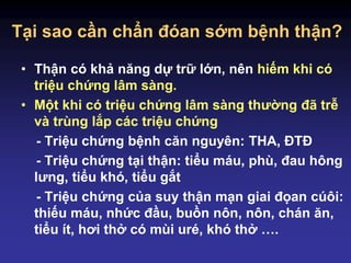 Tại sao cần chẩn đóan sớm bệnh thận?
• Thận có khả năng dự trữ lớn, nên hiếm khi có
triệu chứng lâm sàng.
• Một khi có triệu chứng lâm sàng thường đã trễ
và trùng lắp các triệu chứng
- Triệu chứng bệnh căn nguyên: THA, ĐTĐ
- Triệu chứng tại thận: tiểu máu, phù, đau hông
lưng, tiểu khó, tiểu gắt
- Triệu chứng của suy thận mạn giai đọan cúôi:
thiếu máu, nhức đầu, buồn nôn, nôn, chán ăn,
tiểu ít, hơi thở có mùi uré, khó thở ….
 