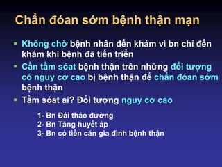 Chẩn đóan sớm bệnh thận mạn
 Không chờ bệnh nhân đến khám vì bn chỉ đến
khám khi bệnh đã tiến triển
 Cần tầm sóat bệnh thận trên những đối tượng
có nguy cơ cao bị bệnh thận để chẩn đóan sớm
bệnh thận
 Tầm sóat ai? Đối tượng nguy cơ cao
1- Bn Đái tháo đường
2- Bn Tăng huyết áp
3- Bn có tìền căn gia đình bệnh thận
 