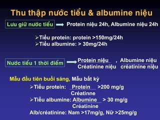 Thu thaäp nöôùc tieåu & albumine nieäu
Protein niệu 24h, Albumine niệu 24h
Protein niệu , Albumine niệu
Créatinine niệu créatinine niệu
Nöôùc tieåu 1 thôøi ñieåm
Löu giöõ nöôùc tieåu
Tiểu protein: protein >150mg/24h
Tiểu albumine: > 30mg/24h
Tiểu protein: Protein >200 mg/g
Créatinne
Tiểu albumine: Albumine > 30 mg/g
Créatinine
Alb/créatinine: Nam >17mg/g, Nữ >25mg/g
Mẫu đầu tiên buổi sáng, Mẫu bất kỳ,
 