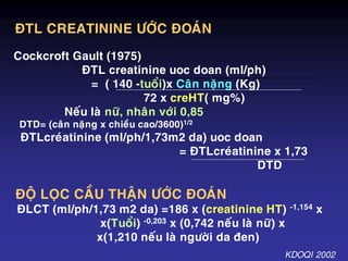 ÑTL CREATININE ÖÔÙC ÑOAÙN
Cockcroft Gault (1975)
ÑTL creatinine uoc doan (ml/ph)
= ( 140 -tuoåi)x Caân naëng (Kg)
72 x creHT( mg%)
Neáu laø nöõ, nhaân vôùi 0,85
DTD= (caân naëng x chieàu cao/3600)1/2
ÑTLcreùatinine (ml/ph/1,73m2 da) uoc doan
= ÑTLcreùatinine x 1,73
DTD
ÑOÄ LOÏC CAÀU THAÄN ÖÔÙC ÑOAÙN
ÑLCT (ml/ph/1,73 m2 da) =186 x (creatinine HT) -1,154 x
x(Tuoåi) -0,203 x (0,742 neáu laø nöõ) x
x(1,210 neáu laø ngöôøi da ñen)
KDOQI 2002
 