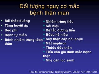 Ñoái töôïng nguy cô maéc
beänh thaän maïn
 Ñaùi thaùo ñöôøng
 Taêng huyeát aùp
 Beùo phì
 Beänh töï mieãn
 Beänh nhieãm truøng toøan
thaân
 Nhieåm truøng tieåu
 Soûi nieäu
 Beá taéc ñöôøng tieåu
 Böùôu heä nieäu
 Suy thaän caáp hoài phuïc
 Maát nephron
 Thuùoâc ñoäc thaän
 Tieàn caên gia ñình maéc beänh
thaän
 Nheï caân luùc sanh
Taal M, Brenner BM, Kidney Intern. 2006; 70,1694-1705
 