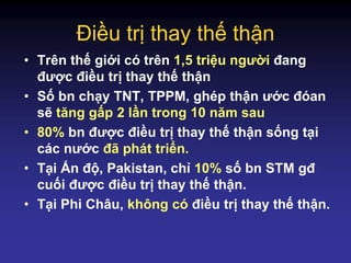 Điều trị thay thế thận
• Trên thế giới có trên 1,5 triệu người đang
được điều trị thay thế thận
• Số bn chạy TNT, TPPM, ghép thận ước đóan
sẽ tăng gấp 2 lần trong 10 năm sau
• 80% bn được điều trị thay thế thận sống tại
các nước đã phát triển.
• Tại Ấn độ, Pakistan, chỉ 10% số bn STM gđ
cuối được điều trị thay thế thận.
• Tại Phi Châu, không có điều trị thay thế thận.
 
