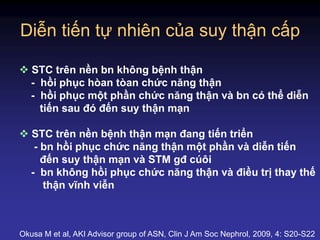 Diễn tiến tự nhiên của suy thận cấp
 STC trên nền bn không bệnh thận
- hồi phục hòan tòan chức năng thận
- hồi phục một phần chức năng thận và bn có thể diễn
tiến sau đó đến suy thận mạn
 STC trên nền bệnh thận mạn đang tiến triển
- bn hồi phục chức năng thận một phần và diễn tiến
đến suy thận mạn và STM gđ cúôi
- bn không hồi phục chức năng thận và điều trị thay thế
thận vĩnh viễn
Okusa M et al, AKI Advisor group of ASN, Clin J Am Soc Nephrol, 2009, 4: S20-S22
 