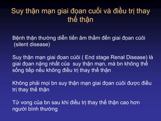 Suy thận mạn giai đọan cuối và điều trị thay
thế thận
Bệnh thận thường diễn tiến âm thầm đến giai đọan cúôi
(silent disease)
Suy thận mạn giai đọan cúôi ( End stage Renal Disease) là
giai đọan nặng nhất của suy thận mạn, mà bn không thể
sống tiếp nếu không điều trị thay thế thận
Không phải mọi bn suy thận mạn giai đọan cúôi được điều
trị thay thế thận
Tử vong của bn sau khi điều trị thay thế thận cao hơn
người bình thường
 