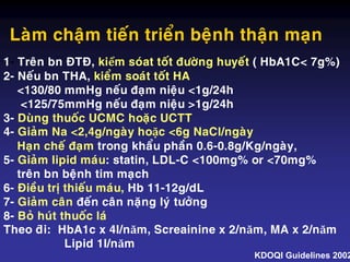 Laøm chaäm tieán trieån beänh thaän maïn
1- Treân bn ÑTÑ, kiểm soùat toát ñöôøng huyeát ( HbA1C< 7g%)
2- Neáu bn THA, kieåm soaùt toát HA
<130/80 mmHg neáu ñaïm nieäu <1g/24h
<125/75mmHg neáu ñaïm nieäu >1g/24h
3- Duøng thuoác UCMC hoaëc UCTT
4- Giaûm Na <2,4g/ngaøy hoặc <6g NaCl/ngaøy
Haïn cheá ñaïm trong khaåu phaàn 0.6-0.8g/Kg/ngaøy,
5- Giaûm lipid maùu: statin, LDL-C <100mg% or <70mg%
treân bn beänh tim maïch
6- Ñieàu trò thieáu maùu, Hb 11-12g/dL
7- Giaûm caân ñeán caân naëng lyù töôûng
8- Boû huùt thuoác laù
Theo dõi: HbA1c x 4l/năm, Screainine x 2/năm, MA x 2/năm
Lipid 1l/năm
KDOQI Guidelines 2002
 