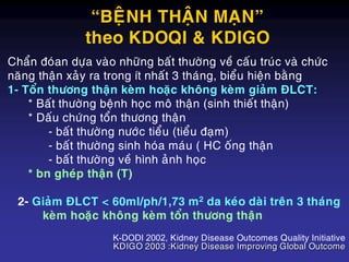 Chaån ñoùan döïa vaøo nhöõng baát thöôøng veà caáu truùc vaø chöùc
naêng thaän xaûy ra trong ít nhaát 3 thaùng, bieåu hieän baèng
1- Toån thöông thaän keøm hoaëc khoâng keøm giaûm ÑLCT:
* Baát thöôøng beänh hoïc moâ thaän (sinh thieát thaän)
* Daáu chöùng toån thöông thaän
- baát thöôøng nöôùc tieåu (tieåu ñaïm)
- baát thöôøng sinh hoùa maùu ( HC oáng thaän
- baát thöôøng veà hình aûnh hoïc
* bn gheùp thaän (T)
2- Giaûm ÑLCT < 60ml/ph/1,73 m2 da keùo daøi treân 3 thaùng
keøm hoaëc khoâng keøm toån thöông thaän
K-DODI 2002, Kidney Disease Outcomes Quality Initiative
KDIGO 2003 :Kidney Disease Improving Global Outcome
“BEÄNH THAÄN MAÏN”
theo KDOQI & KDIGO
 