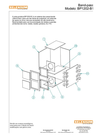 ALTO-FALANTES 
Devido aos avanços tecnológicos, 
reservamos-nos o direito de inserir 
modificações sem prévio aviso. 
Band-pass 
Modelo: BP1202-B1 
ELETRÔNICA SELENIUM S.A. 
BR 386 Km 435 - CEP: 92.480-000 
Nova Santa Rita - RS - Brasil 
Tel.: (51) 479-4000 
Fax: (51) 479-1150 
www.selenium.com.br 
SELENIUM USA 
USA 
www.seleniumloudspeakers.com 
SELENIUM EUROPE 
Germany 
www.seleniumloudspeakers.com 
ALTO-FALANTES 
A caixa acústica BP1202-B1 é um sistema tipo passa banda 
( Band Pass ) para uso nas faixas de subgraves, em sistemas 
de quatro ou cinco vias que necessitem de alto rendimento 
Recomendado para uso na sonorização de médios e grandes 
ambientes tais como: clubes, boates, ginásios, DJ, P.A. 
1 
11 
4 
3 
2 
10 
8 7 6 
9 
5 
 