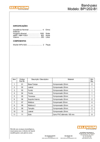 ALTO-FALANTES 
Devido aos avanços tecnológicos, 
reservamos-nos o direito de inserir 
modificações sem prévio aviso. 
Band-pass 
Modelo: BP1202-B1 
ELETRÔNICA SELENIUM S.A. 
BR 386 Km 435 - CEP: 92.480-000 
Nova Santa Rita - RS - Brasil 
Tel.: (51) 479-4000 
Fax: (51) 479-1150 
www.selenium.com.br 
SELENIUM USA 
USA 
www.seleniumloudspeakers.com 
SELENIUM EUROPE 
Germany 
www.seleniumloudspeakers.com 
ALTO-FALANTES 
ESPECIFICAÇÕES 
Impedância Nominal ............................ 4 Ohms 
Potência 
Programa Musical .......................... 1600 Watts 
ABNT / NBR 10303 ......................... 800 Watts 
Volume .............................................. 263 Litros 
COMPONENTES 
Woofer WPU1202 ................................ 2 Peças 
Item Código 
Part Nr. 
Descrição / Description Material Qtd. 
Qty. 
1 01 Base-Tampa Compensado 20mm 2 
2 02 Lateral Compensado 20mm 1 
3 03 Fundo Compensado 20mm 1 
4 04 Frente Compensado 20mm 1 
5 05 Travessa Compensado 20mm 1 
6 06 Suporte Interno Compensado 20mm 2 
7 07 Moldura Conpensado 20mm 4 
8 08 Moldura 2 Compensado 20mm 4 
9 09 Tampão Compensado 20mm 2 
10 10 Lateral Compensado 20mm 1 
11 11 Duto Cano PVC diâmetro 100 mm 8 
 