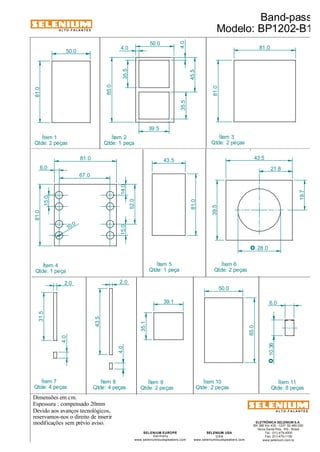 ALTO-FALANTES 
50.0 
81.0 
6.0 
Qtde: 1 peça 
Devido aos avanços tecnológicos, 
Ítem 2 
reservamos-nos o direito de inserir 
modificações sem prévio aviso. 
Modelo: BP1202-B1 
ELETRÔNICA SELENIUM S.A. 
BR 386 Km 435 - CEP: 92.480-000 
Nova Santa Rita - RS - Brasil 
Tel.: (51) 479-4000 
Fax: (51) 479-1150 
www.selenium.com.br 
Ítem 3 
Qtde: 2 peças 
SELENIUM USA 
USA 
www.seleniumloudspeakers.com 
Ítem 5 
Qtde: 1 peça 
SELENIUM EUROPE 
Germany 
www.seleniumloudspeakers.com 
ALTO-FALANTES 
Dimensões em cm. 
Espessura : compensado 20mm 
Band-pass 
Ítem 1 
Qtde: 2 peças 
50.0 
85.0 
4.0 
35.5 
39.5 
4.0 
45.5 
35.5 
43.5 
81.0 
81.0 
81.0 
67.0 
14.0 
52.0 
15.0 
43.5 
39.5 
21.8 
19.7 
81.0 
81.0 
31.5 
2.0 
43.5 
2.0 
6.0 
O 10.36 
4.0 
4.0 
Ítem 4 
Qtde: 1 peça 
Ítem 6 
Qtde: 2 peças 
Ítem 7 
Qtde: 4 peças 
Ítem 8 
Qtde: 4 peças 
Ítem 11 
Qtde: 8 peças 
15.0 
10.0 
35.1 
39.1 
50.0 
85.0 
Ítem 9 
Qtde: 2 peças 
Ítem 10 
Qtde: 2 peças 
O 28.0 

