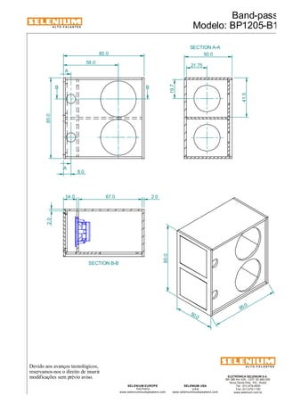 ALTO-FALANTES 
58.0 
8.0 
Devido aos avanços tecnológicos, 
reservamos-nos o direito de inserir 
modificações sem prévio aviso. 
ELETRÔNICA SELENIUM S.A. 
BR 386 Km 435 - CEP: 92.480-000 
Nova Santa Rita - RS - Brasil 
Tel.: (51) 479-4000 
Fax: (51) 479-1150 
www.selenium.com.br 
SELENIUM USA 
USA 
www.seleniumloudspeakers.com 
SELENIUM EUROPE 
Germany 
www.seleniumloudspeakers.com 
ALTO-FALANTES 
A 
A 
SECTION A-A 
Band-pass 
Modelo: BP1205-B1 
85.0 50.0 
85.0 
B B 
SECTION B-B 
41.5 
19.7 
21.75 
85.0 
50.0 
85.0 
2.0 
14.0 67.0 2.0 
 