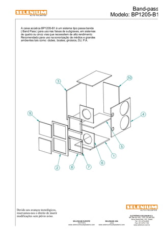 ALTO-FALANTES 
Devido aos avanços tecnológicos, 
reservamos-nos o direito de inserir 
modificações sem prévio aviso. 
Band-pass 
Modelo: BP1205-B1 
ELETRÔNICA SELENIUM S.A. 
BR 386 Km 435 - CEP: 92.480-000 
Nova Santa Rita - RS - Brasil 
Tel.: (51) 479-4000 
Fax: (51) 479-1150 
www.selenium.com.br 
SELENIUM USA 
USA 
www.seleniumloudspeakers.com 
SELENIUM EUROPE 
Germany 
www.seleniumloudspeakers.com 
ALTO-FALANTES 
A caixa acústica BP1205-B1 é um sistema tipo passa banda 
( Band Pass ) para uso nas faixas de subgraves, em sistemas 
de quatro ou cinco vias que necessitem de alto rendimento 
Recomendado para uso na sonorização de médios e grandes 
ambientes tais como: clubes, boates, ginásios, DJ, P.A. 
1 
3 
2 
10 
8 7 
6 
9 
5 
4 
 