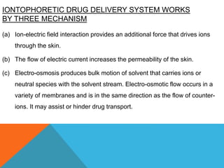 IONTOPHORETIC DRUG DELIVERY SYSTEM WORKS
BY THREE MECHANISM
(a) Ion-electric field interaction provides an additional force that drives ions
through the skin.
(b) The flow of electric current increases the permeability of the skin.
(c) Electro-osmosis produces bulk motion of solvent that carries ions or
neutral species with the solvent stream. Electro-osmotic flow occurs in a
variety of membranes and is in the same direction as the flow of counter-
ions. It may assist or hinder drug transport.
 