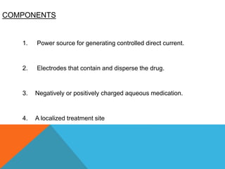 COMPONENTS
1. Power source for generating controlled direct current.
2. Electrodes that contain and disperse the drug.
3. Negatively or positively charged aqueous medication.
4. A localized treatment site
 