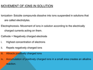MOVEMENT OF IONS IN SOLUTION
Ionization- Soluble compounds dissolve into ions suspended in solutions that
are called electrolytes.
Electrophoresis- Movement of ions in solution according to the electrically
charged currents acting on them.
Cathode = Negatively charged electrode
i. Highest concentration of electrons
ii. Repels negatively charged ions
iii. Attracts positively charged ions
iv. Accumulation of positively charged ions in a small area creates an alkaline
reaction.
 