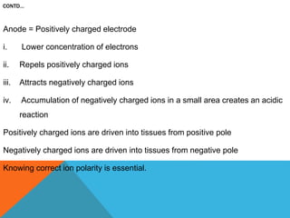CONTD…
Anode = Positively charged electrode
i. Lower concentration of electrons
ii. Repels positively charged ions
iii. Attracts negatively charged ions
iv. Accumulation of negatively charged ions in a small area creates an acidic
reaction
Positively charged ions are driven into tissues from positive pole
Negatively charged ions are driven into tissues from negative pole
Knowing correct ion polarity is essential.
 