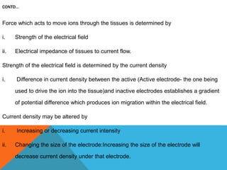 CONTD…
Force which acts to move ions through the tissues is determined by
i. Strength of the electrical field
ii. Electrical impedance of tissues to current flow.
Strength of the electrical field is determined by the current density
i. Difference in current density between the active (Active electrode- the one being
used to drive the ion into the tissue)and inactive electrodes establishes a gradient
of potential difference which produces ion migration within the electrical field.
Current density may be altered by
i. Increasing or decreasing current intensity
ii. Changing the size of the electrode:Increasing the size of the electrode will
decrease current density under that electrode.
 
