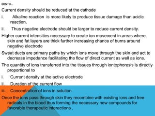 CONTD…
Current density should be reduced at the cathode
i. Alkaline reaction is more likely to produce tissue damage than acidic
reaction.
ii. Thus negative electrode should be larger to reduce current density.
Higher current intensities necessary to create ion movement in areas where
skin and fat layers are thick further increasing chance of burns around
negative electrode
Sweat ducts are primary paths by which ions move through the skin and act to
decrease impedance facilitating the flow of direct current as well as ions.
The quantity of ions transferred into the tissues through iontophoresis is directly
proportional to
i. Current density at the active electrode
ii. Duration of the current flow
iii. Concentration of ions in solution
Once the ions pass through skin they recombine with existing ions and free
radicals in the blood thus forming the necessary new compounds for
favorable therapeutic interactions .
 