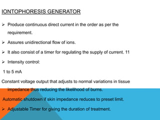 IONTOPHORESIS GENERATOR
 Produce continuous direct current in the order as per the
requirement.
 Assures unidirectional flow of ions.
 It also consist of a timer for regulating the supply of current. 11
 Intensity control:
1 to 5 mA
Constant voltage output that adjusts to normal variations in tissue
impedance thus reducing the likelihood of burns.
Automatic shutdown if skin impedance reduces to preset limit.
 Adjustable Timer for giving the duration of treatment.
 