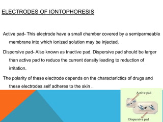 ELECTRODES OF IONTOPHORESIS
Active pad- This electrode have a small chamber covered by a semipermeable
membrane into which ionized solution may be injected.
Dispersive pad- Also known as Inactive pad. Dispersive pad should be larger
than active pad to reduce the current density leading to reduction of
irritation.
The polarity of these electrode depends on the characterictics of drugs and
these electrodes self adheres to the skin .
 
