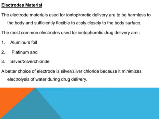 Electrodes Material
The electrode materials used for iontophoretic delivery are to be harmless to
the body and sufficiently flexible to apply closely to the body surface.
The most common electrodes used for iontophoretic drug delivery are :
1. Aluminum foil
2. Platinum and
3. Silver/Silverchloride
A better choice of electrode is silver/silver chloride because it minimizes
electrolysis of water during drug delivery.
 