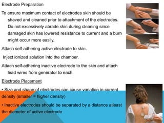 Electrode Preparation
To ensure maximum contact of electrodes skin should be
shaved and cleaned prior to attachment of the electrodes.
Do not excessively abrade skin during cleaning since
damaged skin has lowered resistance to current and a burn
might occur more easily.
Attach self-adhering active electrode to skin.
Inject ionized solution into the chamber.
Attach self-adhering inactive electrode to the skin and attach
lead wires from generator to each.
Electrode Placement
• Size and shape of electrodes can cause variation in current
density (smaller = higher density)
• Inactive electrodes should be separated by a distance atleast
the diameter of active electrode
 