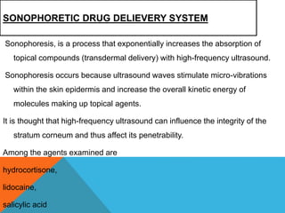 SONOPHORETIC DRUG DELIEVERY SYSTEM
Sonophoresis, is a process that exponentially increases the absorption of
topical compounds (transdermal delivery) with high-frequency ultrasound.
Sonophoresis occurs because ultrasound waves stimulate micro-vibrations
within the skin epidermis and increase the overall kinetic energy of
molecules making up topical agents.
It is thought that high-frequency ultrasound can influence the integrity of the
stratum corneum and thus affect its penetrability.
Among the agents examined are
hydrocortisone,
lidocaine,
salicylic acid
 