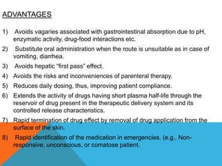 ADVANTAGES
1) Avoids vagaries associated with gastrointestinal absorption due to pH,
enzymatic activity, drug-food interactions etc.
2) Substitute oral administration when the route is unsuitable as in case of
vomiting, diarrhea.
3) Avoids hepatic “first pass” effect.
4) Avoids the risks and inconveniences of parenteral therapy.
5) Reduces daily dosing, thus, improving patient compliance.
6) Extends the activity of drugs having short plasma half-life through the
reservoir of drug present in the therapeutic delivery system and its
controlled release characteristics.
7) Rapid termination of drug effect by removal of drug application from the
surface of the skin.
8) Rapid identification of the medication in emergencies. (e.g.. Non-
responsive, unconscious, or comatose patient.
 
