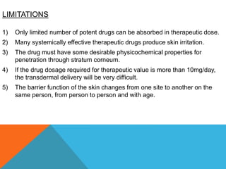 LIMITATIONS
1) Only limited number of potent drugs can be absorbed in therapeutic dose.
2) Many systemically effective therapeutic drugs produce skin irritation.
3) The drug must have some desirable physicochemical properties for
penetration through stratum corneum.
4) If the drug dosage required for therapeutic value is more than 10mg/day,
the transdermal delivery will be very difficult.
5) The barrier function of the skin changes from one site to another on the
same person, from person to person and with age.
 