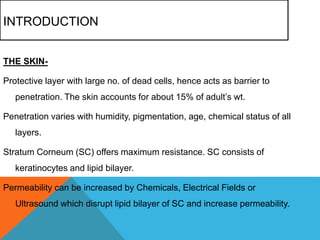 INTRODUCTION
THE SKIN-
Protective layer with large no. of dead cells, hence acts as barrier to
penetration. The skin accounts for about 15% of adult’s wt.
Penetration varies with humidity, pigmentation, age, chemical status of all
layers.
Stratum Corneum (SC) offers maximum resistance. SC consists of
keratinocytes and lipid bilayer.
Permeability can be increased by Chemicals, Electrical Fields or
Ultrasound which disrupt lipid bilayer of SC and increase permeability.
 