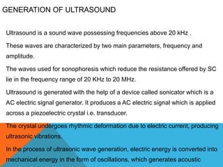 GENERATION OF ULTRASOUND
Ultrasound is a sound wave possessing frequencies above 20 kHz .
These waves are characterized by two main parameters, frequency and
amplitude.
The waves used for sonophoresis which reduce the resistance offered by SC
lie in the frequency range of 20 KHz to 20 MHz.
Ultrasound is generated with the help of a device called sonicator which is a
AC electric signal generator. It produces a AC electric signal which is applied
across a piezoelectric crystal i.e. transducer.
The crystal undergoes rhythmic deformation due to electric current, producing
ultrasonic vibrations.
In the process of ultrasonic wave generation, electric energy is converted into
mechanical energy in the form of oscillations, which generates acoustic
 