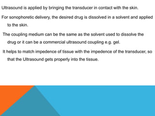 Ultrasound is applied by bringing the transducer in contact with the skin.
For sonophoretic delivery, the desired drug is dissolved in a solvent and applied
to the skin.
The coupling medium can be the same as the solvent used to dissolve the
drug or it can be a commercial ultrasound coupling e.g. gel.
It helps to match impedence of tissue with the impedence of the transducer, so
that the Ultrasound gets properly into the tissue.
 