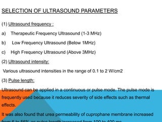 SELECTION OF ULTRASOUND PARAMETERS
(1) Ultrasound frequency :
a) Therapeutic Frequency Ultrasound (1-3 MHz)
b) Low Frequency Ultrasound (Below 1MHz)
c) High Frequency Ultrasound (Above 3MHz)
(2) Ultrasound intensity:
Various ultrasound intensities in the range of 0.1 to 2 W/cm2
(3) Pulse length:
Ultrasound can be applied in a continuous or pulse mode. The pulse mode is
frequently used because it reduces severity of side effects such as thermal
effects.
It was also found that urea permeability of cuprophane membrane increased
 