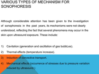 VARIOUS TYPES OF MECHANISM FOR
SONOPHORESIS
Although considerable attention has been given to the investigation
of sonophoresis in the past years, its mechanisms were not clearly
understood, reflecting the fact that several phenomena may occur in the
skin upon ultrasound exposure. These include:
1) Cavitation (generation and oscillation of gas bubbLes).
2) Thermal effects (temperature increase).
3) Induction of convective transport.
4) Mechanical effects (occurrence of stresses due to pressure variation
induced by ultrasound.)
 