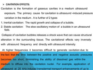 CAVITATION EFFECTS:
Cavitation is the formation of gaseous cavities in a medium ultrasound
exposure. The primary cause for cavitation is ultrasound -induced pressure
variation in the medium . It is further of 2 types
1. Inertial cavitation: The rapid growth and collapse of a bubble.
2. Stable cavitation: The slow oscillatory motion of a bubble in an ultrasound
field.
Collapse of cavitation bubbles releases a shock wave that can cause structural
alteration in the surrounding tissue. The cavitational effects vary inversely
with ultrasound frequency and directly with ultrasound intensity
At higher frequencies it becomes difficult to generate cavitation due to
the fact that the time between the positive and negative acoustic pressures
becomes too short, diminishing the ability of dissolved gas within the
medium to diffuse into the cavitation nuclei . For example, application of
ultrasound at 20 kHz induced transdermal transport enhancements of up to
 