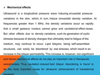  Mechanical effects
Ultrasound is a longitudinal pressure wave inducing sinusoidal pressure
variations in the skin, which, in turn, induce sinusoidal density variation. At
frequencies greater than 1 MHz, the density variations occur so rapidly
that a small gaseous nucleus cannot grow and cavitational effect cease.
But other effects due to density variations, such As generation of cyclic
stresses because of density changes that ultimately lead to fatigue of the
medium, may continue to occur. Lipid bilayers, being self-assembled
structures, can easily be disordered by ese stresses, which result in an
increase in the bilayer permeability. This increase is, however, non-significant
and hence mechanical effects do not play an important role in therapeutic
sonophoresis. Thus, cavitation induced lipid bilayer disordering is found to
be the most important cause for ultrasonic enhancement of transdermal
 