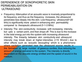 DEPENDENCE OF SONOPHORETIC SKIN
PERMEABILISATION ON
ULTRASOUND
 Frequency: Attenuation of an acoustic wave is inversely proportional to
its frequency, and thus as the frequency increases, the ultrasound
penetrates less deeply into the skin. Low-frequency ultrasound(f~20
kHz) is significantly more potent in enhancing skin permeability
compared to therapeutic ultrasound (f~1-3 MHz)
 Intensity: The skin conductivity increases with increasing intensity,
but upto a certain point, and then drops off. This is due to the increase
in the total energy put into the system with increasing ultrasound
intensity. The linearity between skin conductivity and ultrasound
intensity may break down at higher intensities (>15 W/cm2 ) due to
other effects such as ‘acoustic decoupling’ which is a phenomena
where cavitation generated near the ultrasound source results in
the formation of large number of gaseous cavities, thus reducing the
amount of energy delivered to the system. The intensity is directly
dependent on the acoustic energy emitted and the speed of sound in the
medium.
 