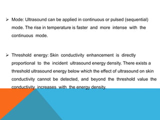  Mode: Ultrasound can be applied in continuous or pulsed (sequential)
mode. The rise in temperature is faster and more intense with the
continuous mode.
 Threshold energy: Skin conductivity enhancement is directly
proportional to the incident ultrasound energy density. There exists a
threshold ultrasound energy below which the effect of ultrasound on skin
conductivity cannot be detected, and beyond the threshold value the
conductivity increases with the energy density.
 