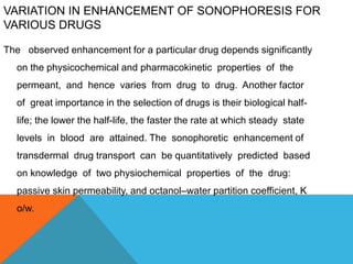 VARIATION IN ENHANCEMENT OF SONOPHORESIS FOR
VARIOUS DRUGS
The observed enhancement for a particular drug depends significantly
on the physicochemical and pharmacokinetic properties of the
permeant, and hence varies from drug to drug. Another factor
of great importance in the selection of drugs is their biological half-
life; the lower the half-life, the faster the rate at which steady state
levels in blood are attained. The sonophoretic enhancement of
transdermal drug transport can be quantitatively predicted based
on knowledge of two physiochemical properties of the drug:
passive skin permeability, and octanol–water partition coefficient, K
o/w.
 