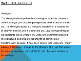 MARKETED PRODUCTS
Microlysis:
The Microlysis developed by Ekos is designed to deliver ultrasound
and thrombolytic (clot-dissolving) drug directly into the area of a brain
clot. The Microlysis device is a miniature catheter that is inserted into
an artery in the brain until it reaches the clot. Drug is infused through
the catheter to the tip, where a tiny ultrasound transmitter is located.
The ultrasound and drug are designed to be administered
simultaneously because it has been shown that ultrasound energy
induces a temporary change in the structure of a clot that allows
the drug to penetrate more efficiently into the inner reaches of
the blockage.
 