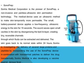 • SonoPrep:
Sontra Medical Corporation is the pioneer of SonoPrep, a
non-invasive and painless ultrasonic skin permeation
technology. The medical device uses an ultrasonic method
to make skin temporarily more permeable. The small,
battery-powered device applies a low-frequency, ultrasonic
energy to the skin for 15 seconds. The sound waves open small
cavities in the skin by disorganizing the lipid bi-layer, creating
tiny, reversible channels
through which fluids can be extracted and delivered. The
skin goes back to its normal state within 24 hours. Sontra
is investigating the delivery of several large proteins and
peptides by incorporating the use of the SonoPrep device
in combination with transdermal patches to deliver the drug
transdermally. Sontra Medical is also developing a vaccine
against dengue fever .
 