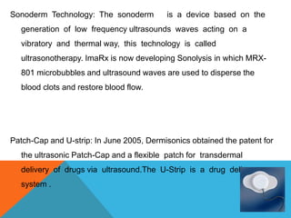 Sonoderm Technology: The sonoderm is a device based on the
generation of low frequency ultrasounds waves acting on a
vibratory and thermal way, this technology is called
ultrasonotherapy. ImaRx is now developing Sonolysis in which MRX-
801 microbubbles and ultrasound waves are used to disperse the
blood clots and restore blood flow.
Patch-Cap and U-strip: In June 2005, Dermisonics obtained the patent for
the ultrasonic Patch-Cap and a flexible patch for transdermal
delivery of drugs via ultrasound.The U-Strip is a drug delivery
system .
 