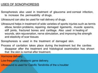 USES OF SONOPHORESIS
Sonophoresis also used in treatment of glaucoma and corneal infection,
to increase the permeability of drugs.
Ultrasound can also be used for nail delivery of drugs.
Ultrasound helps in treatment of wide varieties of sports injuries such as tennis
elbow, tendon problems, repairing damaged ligaments, muscle spasms,
stiff joints, fractured bones and cartilage. Also used in healing of
wounds, skin rejuvenation, nerve stimulation, and improving the strength
and elasticity of scar tissues
Sonophoresis is used in the treatment of damaged skin.
Process of cavitation takes place during the treatment but the cavities
disappear after the treatment and histological examination has shown
that the skin is normal after treatment.
Hormone delivery.
Low-frequency ultrasonic gene delivery.
Ultrasound is used for Calcific Tendinitis of the s.houlder
 