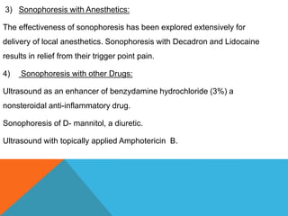 3) Sonophoresis with Anesthetics:
The effectiveness of sonophoresis has been explored extensively for
delivery of local anesthetics. Sonophoresis with Decadron and Lidocaine
results in relief from their trigger point pain.
4) Sonophoresis with other Drugs:
Ultrasound as an enhancer of benzydamine hydrochloride (3%) a
nonsteroidal anti-inflammatory drug.
Sonophoresis of D- mannitol, a diuretic.
Ultrasound with topically applied Amphotericin B.
 
