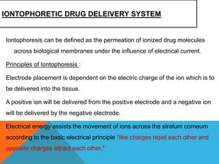 IONTOPHORETIC DRUG DELEIVERY SYSTEM
Iontophoresis can be defined as the permeation of ionized drug molecules
across biological membranes under the influence of electrical current.
Principles of Iontophoresis :
Electrode placement is dependent on the electric charge of the ion which is to
be delivered into the tissue.
A positive ion will be delivered from the positive electrode and a negative ion
will be delivered by the negative electrode.
Electrical energy assists the movement of ions across the stratum corneum
according to the basic electrical principle “like charges repel each other and
opposite charges attract each other.”
 
