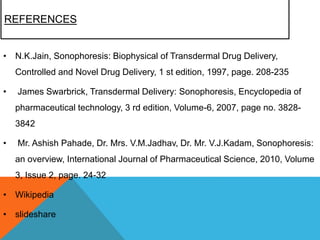 REFERENCES
• N.K.Jain, Sonophoresis: Biophysical of Transdermal Drug Delivery,
Controlled and Novel Drug Delivery, 1 st edition, 1997, page. 208-235
• James Swarbrick, Transdermal Delivery: Sonophoresis, Encyclopedia of
pharmaceutical technology, 3 rd edition, Volume-6, 2007, page no. 3828-
3842
• Mr. Ashish Pahade, Dr. Mrs. V.M.Jadhav, Dr. Mr. V.J.Kadam, Sonophoresis:
an overview, International Journal of Pharmaceutical Science, 2010, Volume
3, Issue 2, page. 24-32
• Wikipedia
• slideshare
 
