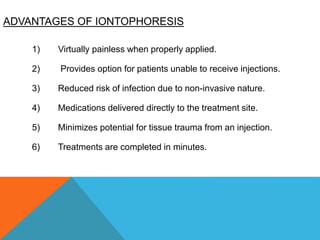 ADVANTAGES OF IONTOPHORESIS
1) Virtually painless when properly applied.
2) Provides option for patients unable to receive injections.
3) Reduced risk of infection due to non-invasive nature.
4) Medications delivered directly to the treatment site.
5) Minimizes potential for tissue trauma from an injection.
6) Treatments are completed in minutes.
 