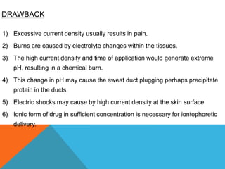 DRAWBACK
1) Excessive current density usually results in pain.
2) Burns are caused by electrolyte changes within the tissues.
3) The high current density and time of application would generate extreme
pH, resulting in a chemical burn.
4) This change in pH may cause the sweat duct plugging perhaps precipitate
protein in the ducts.
5) Electric shocks may cause by high current density at the skin surface.
6) Ionic form of drug in sufficient concentration is necessary for iontophoretic
delivery.
 